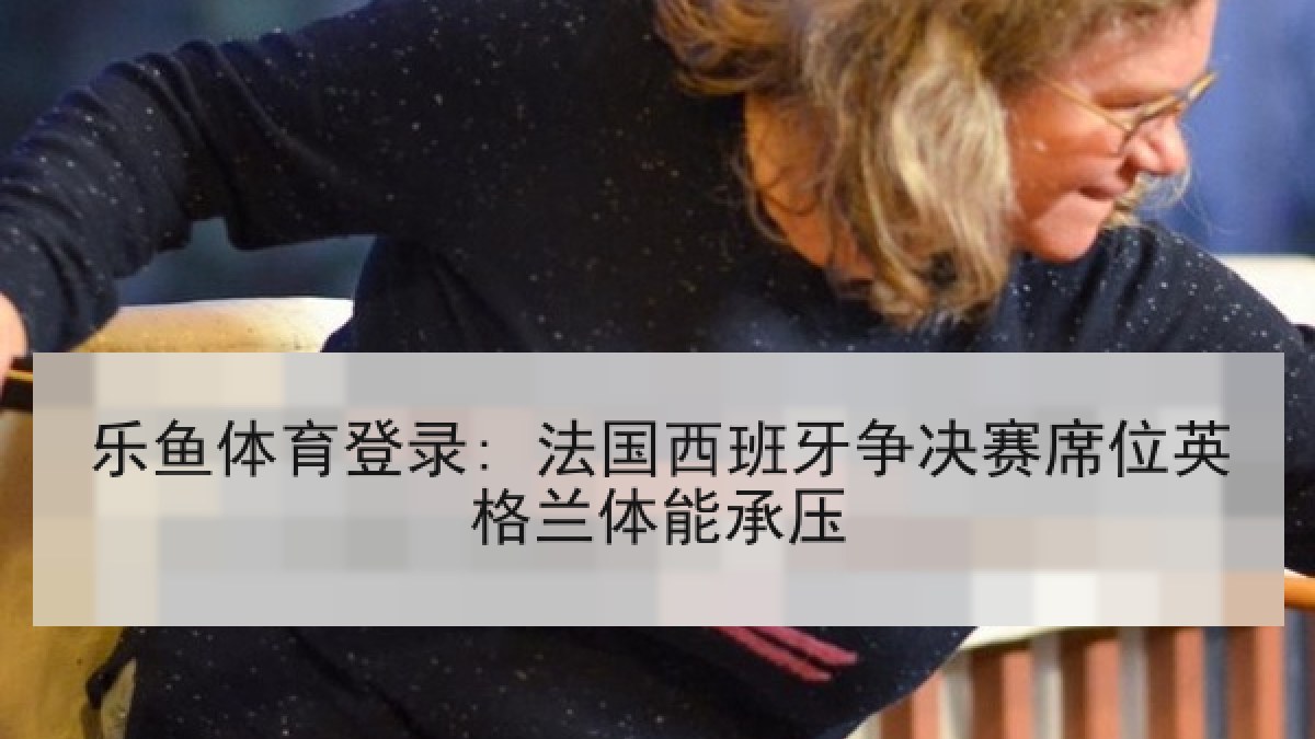 乐鱼体育登录: 法国西班牙争决赛席位英格兰体能承压 乐鱼体育登录: 法国西班牙争决赛席位英格兰体能承压