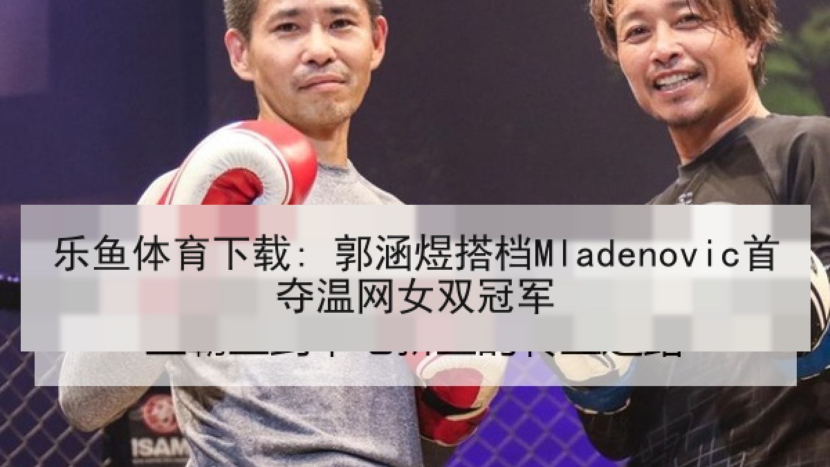 乐鱼体育下载: 郭涵煜搭档Mladenovic首夺温网女双冠军 乐鱼体育下载: 郭涵煜搭档Mladenovic首夺温网女双冠军